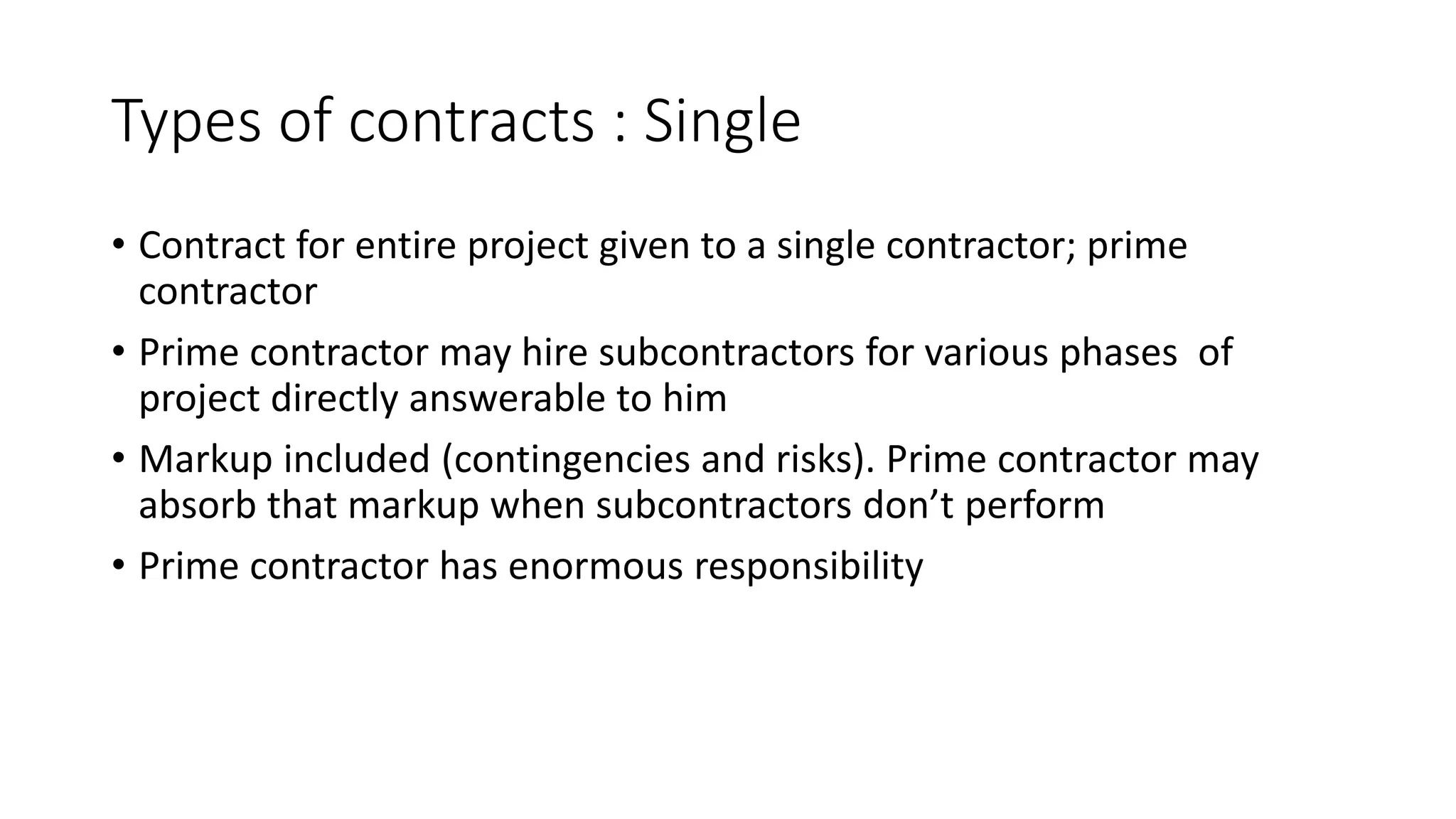 Types of contracts : Single
• Contract for entire project given to a single contractor; prime
contractor
• Prime contractor may hire subcontractors for various phases of
project directly answerable to him
• Markup included (contingencies and risks). Prime contractor may
absorb that markup when subcontractors don’t perform
• Prime contractor has enormous responsibility
 
