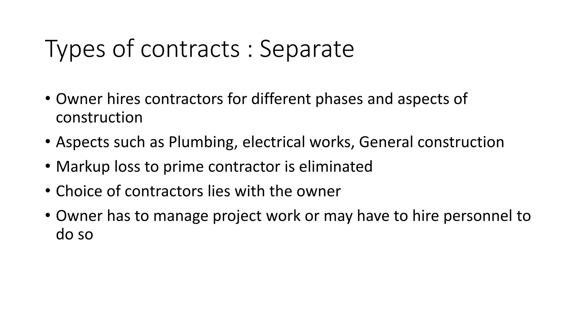 Types of contracts : Separate
• Owner hires contractors for different phases and aspects of
construction
• Aspects such as Plumbing, electrical works, General construction
• Markup loss to prime contractor is eliminated
• Choice of contractors lies with the owner
• Owner has to manage project work or may have to hire personnel to
do so
 