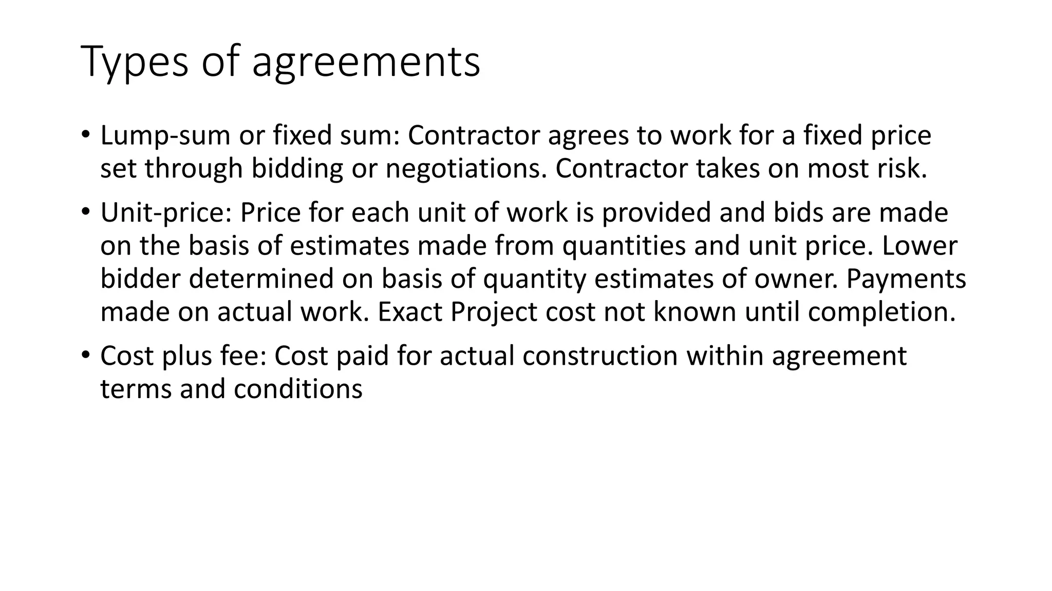 Types of agreements
• Lump-sum or fixed sum: Contractor agrees to work for a fixed price
set through bidding or negotiations. Contractor takes on most risk.
• Unit-price: Price for each unit of work is provided and bids are made
on the basis of estimates made from quantities and unit price. Lower
bidder determined on basis of quantity estimates of owner. Payments
made on actual work. Exact Project cost not known until completion.
• Cost plus fee: Cost paid for actual construction within agreement
terms and conditions
 