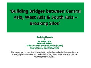 ‘‘Building Bridges between CentralBuilding Bridges between Central
Asia, West Asia & South Asia –Asia, West Asia & South Asia –
Breaking Silos’Breaking Silos’
Dr. Zakir HussainDr. Zakir Hussain
&&
Dr Athar ZafarDr Athar Zafar
Research FellowResearch Fellow
Indian Council of World Affairs (ICWA)Indian Council of World Affairs (ICWA)
Sapru House, New Delhi, IndiaSapru House, New Delhi, India
The paper was presented during Furth India-Central Asia Dialogue held atThe paper was presented during Furth India-Central Asia Dialogue held at
ICWA, Sapru House on 1-2 December 2016, new Delhi. The authors areICWA, Sapru House on 1-2 December 2016, new Delhi. The authors are
working on this roject.working on this roject.
 