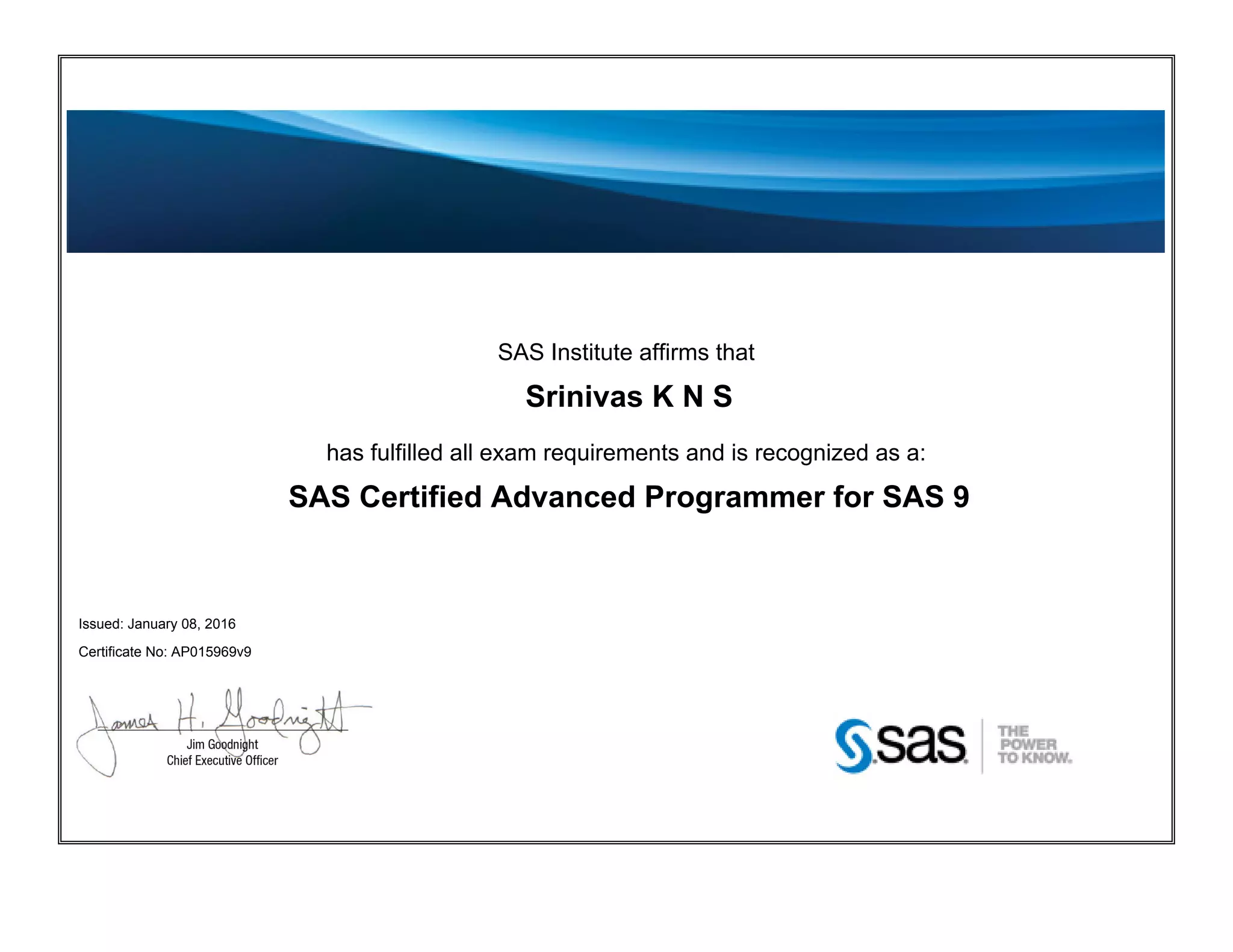 SAS Institute affirms that
Srinivas K N S
has fulfilled all exam requirements and is recognized as a:
SAS Certified Advanced Programmer for SAS 9
Issued: January 08, 2016
Certificate No: AP015969v9