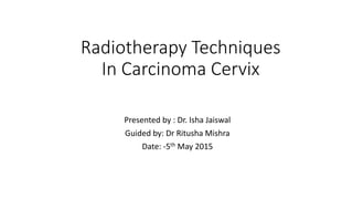Radiotherapy Techniques
In Carcinoma Cervix
Presented by : Dr. Isha Jaiswal
Guided by: Dr Ritusha Mishra
Date: -5th May 2015
 