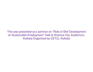 This was presented at a seminar on “Role of Skill Development
on Sustainable Employment” held at Science City Auditorium,
Kolkata Organized by CET(I), Kolkata
 