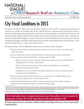 Research Brief on America’s Cities
By Michael A. Pagano & Christiana McFarland1

OCTOBER 2013

City Fiscal Conditions in 2013
By Michael A. Pagano and Christiana McFarland1

The nation’s city finance officers report that the fiscal condition of cities in 2013 is improving, although they are
continuing to confront the prolonged effects of the economic downturn. 2 Recovering local and regional economies

experiencing slowly improving housing markets and increased consumer spending are strengthening local tax bases and

economic outlooks. However, high levels of unemployment, uncertainty about federal and state actions, and long-term

pension and health benefit obligations continue to constrain the fiscal outlook for many cities. Cities operate under an
annual balanced-budget requirement, which requires that they actively consider adjustments to their fiscal powers - both
revenues and expenditures - over the course of the fiscal year.

The National League of Cities’ (NLC) latest annual survey of city finance officers finds that:
•  verall, a majority of city finance officers (72%) report that their cities are better able to meet financial needs
O
in 2013 than in 2012;

•  s finance officers look to the close of 2013, they project a small year-over-year increase in general fund
A
revenues measured in inflation-adjusted dollars – the first increase since 2006:

	

–  roperty tax revenues continued to decline in 2012 and are projected to decline in in 2013, reflecting
P
the lagged impact of real estate market declines;

	

–  ales tax revenues and local income tax revenues experienced marked increases in 2012, with
S
projections for further growth in 2013;

	

–  nding balances increased in 2012 as cities began to rebuild reserves that were used to help weather
E
the aftermath of the Great Recession.

•  actors pressuring city budgets include infrastructure costs, public safety costs, employee-related costs for
F
health care, pensions, wages, and cuts in state and federal aid; and

•  onfronted with these pressures and conditions, cities are maintaining local services while continuing to
C
reduce personnel costs for pensions, health care benefits, and employee wages.

1  ichael A. Pagano is Dean of the College of Urban Planning and Public Affairs at the University of Illinois at Chicago (UIC). Christiana McFarland is Interim Director of the City Solutions and Applied Research at the National League of Cities. Special thanks to Christopher
M
Hoene, former Director of the Center for Research and Innovation at NLC, who served as a key advisor to the project. The authors would like to acknowledge the respondents to this year’s fiscal survey. The commitment of these cities’ finance officers to the project is
greatly appreciated. The authors are also grateful to Shu Wang, doctoral student in the Department of Public Administration at UIC, for her assistance in collecting general fund data on the nation’s largest 100 cities.

A
2  ll references to specific years are for fiscal years as defined by the individual cities. The use of “cities” or “city” in this report refers to municipal corporations.

The financial support of the John D. and Catherine T. MacArthur Foundation, which helped make this year’s survey and report possible,
is greatly appreciated.

ISSUE 2013-1

The City Fiscal Conditions Survey is a national mail and online survey of finance officers in U.S. cities conducted in the
spring-summer of each year. This is the 28th annual edition of the NLC survey, which began in 1986.

 