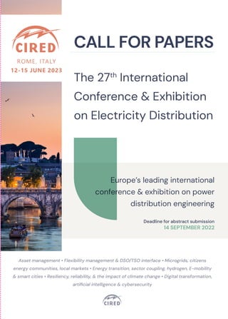Asset management • Flexibility management & DSO/TSO interface • Microgrids, citizens
energy communities, local markets • Energy transition, sector coupling, hydrogen, E-mobility
& smart cities • Resiliency, reliability, & the impact of climate change • Digital transformation,
artificial intelligence & cybersecurity
CALL FOR PAPERS
The 27th
International
Conference & Exhibition
on Electricity Distribution
WHAT’S ON FOR CIRED 2023 ?
Three full days of technical presentations and discussions covering the very latest challenges and issues facing electricity distribution
today and in the future, including:
•	 Main sessions with extended presentations of papers by selected authors
•	 Internationally recognised keynote speakers of the distribution industry
•	 Lively panel discussions and round-tables with the industry’s current experts
•	 Structured and attractive poster sessions, with pre-arranged guided tours > your opportunity for in-depth discussion with presenting authors
•	 International industry exhibition with leading global companies > your chance to get a view of the technology of the future
•	 Research and Innovation Forums (RIFs) > your first chance to hear and discuss what could affect your industry’s future.
This exciting programme will be completed with:
•	 An opening forum with high level keynotes and debate on topical challenges
•	 Pre-conference tutorial sessions to update your knowledge on the latest developments linked to electricity distribution
•	 A selected programme of stimulating technical visits
WHY SHOULD YOU SUBMIT A PAPER?
Submitting a paper to CIRED 2023 is a unique opportunity to present your views and share your ideas with hundreds of leading
professionals. CIRED provides a unique forum to discuss and debate technical, operational and business matters, including the
opportunity to interact with key players from utilities, industrial users, manufacturers, regulators, consultants and academics.
Benefits to submitting:
•	 Every accepted and presented paper will be distributed to all attendees via the CIRED 2023 proceedings
•	 Every accepted and presented paper will published on the IET library https://digital-library.theiet.org
They will be Scopus indexed and available on IEEE Xplore
•	 Every author of an accepted paper will be given the opportunity and will be strongly encouraged to display his/her work in the CIRED
interactive poster session with guided tour
•	 Selected authors will be invited by the session chairs to give a 12-minute presentation in the main sessions with the aim of ensuring
an interesting and balanced debate
•	 Papers with a special focus on research and innovation will be selected for presentation and discussion in the Research and
Innovation Forum
TECHNICAL COMMITTEE
CHAIRPERSON: MARKUS ZDRALLEK (GERMANY)
CHAIRPERSONS RAPPORTEURS
SESSION 1 Christophe Boisseau (France) Arnaud Allais (France), François Gentils (France)
SESSION 2 Britta Heimbach (Switzerland) Jan Desmet (Belgium), Jan Meyer (Germany), Herwig Renner (Austria)
SESSION 3 Carsten Böse (Germany) Andreas Abart (Austria), Marie-Cécile Alvarez-Herault (France), Helfried Brunner
(Austria)
SESSION 4 Ignaz Hübl (Austria) Ricardo Prata (Portugal)
SESSION 5 Fabrizio Pilo (Italy) Riccardo Lama (Italy), Giovanni Valtorta (Italy)
SESSION 6 Peter Söderström (Sweden) Ben Gemsjaeger (Germany), Peter Kjaer Hansen (Denmark), Dag Eirik Nordgård (Norway)
HOW TO SUBMIT A PAPER
Prospective authors are invited to submit an abstract of 2 A4 pages (including diagrams and illustrations)
by 14 September 2022. All the papers will be peer reviewed by the Technical Committee and by the National or Liaison
Committee of the author’s country, if any. Successful authors will be invited to submit a full paper by 23 January 2023.
Simply go to the website to download the abstract template and submit online www.cired2023.org
Deadlines
14 September 2022	 Abstract submission deadline
14 November 2022	 Notification of acceptance
23 January 2023		 Full paper submission deadline
CIRED 2023 Organisers
Michèle Delville, Céline Dizier & Louisa Kara | AIM, Rue des Homes 1, 4000 LIEGE (Belgium) | Tel. +32 4 222 29 46
m.delville@aim-association.org | c.dizier@aim-association.org | l.kara@aim-association.org | www.cired2023.org
FAST
TRACKS
FROM
TOPICAL
SUBJECTS
TO
SESSIONS
(DETAILED
PREFERENTIAL
SUBJECTS
INSIDE)
Session
Asset
management
Flexibility
management
&
DSO/
TSO
interface
Microgrids,
citizens
energy
communities,
local
markets
Energy
transition,
sector
coupling,
hydrogen,
E-mobility
&
smart
cities
Resiliency,
reliability,
&
the
impact
of
climate
change
Digital
transformation,
artificial
intelligence
&
cybersecurity
SESSION
1
Network
Components
•	
New,
recycled
and
bio-sourced
materials
•	
Standards
•	
Safety
and
ergonomics
•	
Life
extension,
upgradeability,
increasing
capacity
•	
Components
for
DC
and
AC/
DC
hybrid
networks
•	
Components
and
sensors
for
voltage
control
and
power
flow
management
•	
Components
for
the
connection
of
distributed
generation
•	
Power
electronics
based
components
•	
Storage
devices
•	
Components
for
microgrids,
sensors,
storage
devices,
renewable
energy
integration
and
power
electronics
•	
Components
for
disconnection
and
reconnection
with
main
grid
•	
Components
for
E-mobility
•	
Components
for
large
cities
(high
ampacity
cables,
superconductivity,
fault
current
limiters...)
•	
Reduction
of
losses
•	
Limitation
of
visual
and
noise
impact
•	
Condition
assessment,
ageing
models
•	
Diagnostics
and
monitoring
•	
Resilient
components,
impact
of
climate
change
•	
Greener
components
eco
design,
life
cycle
analysis
•	
Solutions
for
maintenance
•	
Data
analytics
and
AI
for
asset
management
•	
Local
intelligence
and
communication
capabilities
•	
Components
for
smart
metering
systems
SESSION
2
Power
Quality
&
Electromagnetic
Compatibility
•	
New
measurement
techniques
and
indices
(DC
to
500
kHz)
•	
Integration
of
PQ
functionalities
into
secondary
equipment
•	
Immunity
issues
•	
PQ
and
life
time
of
equipment
•	
PQ
requirements
for
advanced
distribution
automation
schemes
•	
Novel
ride
through
solutions
•	
PQ
management
between
DSO
and
TSO
•	
PQ
data
format
and
data
interchange
•	
Challenges
related
to
DC
grids
and
microgrids
•	
Voltage
and
frequency
stability
as
well
as
PQ
in
islanded
microgrids
•	
Aspects
of
PQ
regulation
and
benchmarking
•	
PQ
Issues
related
to
storage
systems,
distributed
energy
resources
and
loads
•	
Challenges
related
to
future
grids
with
very
high
share
of
power
electronics
(large
wind-
and
farms,
PV
farms,
HVDC
and
FACTS)
•	
Voltage
dip
immunity
and
ride
through
capability
of
grid-interactive
inverters
•	
Lightning
and
switching
overvoltages
•	
Revision
of
PQ
standards
and
EMC
concepts
driven
by
energy
transition
•	
Data
mining
and
data
analytics
for
PQ
related
data,
including
the
application
of
AI
•	
Novel
methods
for
PQ
data
visualisation
•	
Efficient
design
and
implementation
of
PQ
monitoring
campaigns
SESSION
3
Operation
•	
Maintenance
strategies
•	
Condition
monitoring
•	
Training
and
Education
•	
Management
strategies
for
DER,
generation,
storage
and
flexible
loads
•	
Reactive
power
management
•	
Capacity
calculation
and
management
•	
Operation
of
microgrids
and
local
energy
communities
•	
Detection
and
operation
of
islanded
grids
•	
Multi-energy
system
operation
-
storage
and
power2X
•	
Role
of
distribution
networks
in
delivering
low
carbon,
sustainable
energy
supplies
•	
Crisis
management
•	
Blackout
and
restoration
strategies
•	
Operation
in
case
of
cyber
security
disturbances
•	
Larger
scale
DER
data
analytics
for
grid
operation
•	
New
applications
in
grid
operation
(e.g.
AI)
•	
Augmented
reality
in
manual
operation
and
inspection
SESSION
4
Protection,
Control
&
Automation
•	
SCADA
Systems
regarded
as
an
asset,
with
a
limited
lifecycle
due
to
new
requirements
•	
Refurbishment
strategies
for
secondary
technology
to
implement
innovative
schemes
and
functions
•	
TSO/DSO
interface
for
use
flexibility
•	
New
Protection
schemes
and
system
protection
features
•	
IT-Security
and
resilience
aspects
for
access
and
exchange
of
information
•	
Detecting
islanding
grids
•	
Protection
and
control
for
grids
hosting
lot
of
decentralized
generation
units
and
microgrids
•	
Control
and
Monitoring
systems
developments
for
sectors
coupling
energy
systems
•	
Contribution
of
automation
to
the
energy
transition
•	
Solutions
of
resiliency
for
converging
communication
and
power
systems
•	
SCADA
and
local
automation
concepts
for
large
outages,
blackout
and
crisis
scenarios
•	
AI
in
SCADA
and
network
•	
Remote
access
and
IT-security
•	
Multivendor
solutions
–
security
and
interoperability
SESSION
5
Planning
of
Power
Distribution
Systems
•	
Managing
ageing
in
complex
installations
•	
DC
distribution
•	
Multi-
annual
experiences
•	
AI
applications
•	
Flexibility
and
distribution
development
•	
DSO
as
system
dispatcher.
•	
Integrated/coordinated
TSO/DSO
•	
Microgrids
and
local
energy
communities
•	
Rural
Electrification
•	
Distribution
planning
in
smart
cities
•	
E-mobility
and
sector
coupling
•	
Fast
development
of
distribution
systems
•	
HILP
events
in
planning
•	
Reliability
vs
resiliency
•	
Resiliency
and
reliability
in
smart
grids
•	
Data
analytics
and
AI
•	
Customer
segmentation
•	
P2P
markets
in
planning
SESSION
6
Customers,
Regulation,
DSO
Business
&
Risk
Management
•	
Standardization
ISO55000
&
PAS55
•	
Risk
management
methods,
processes
&
tools
•	
Regulation
incentives
for
flexibility,
lower
loses
and
more
efficient
use
of
the
grid
•	
Local
flexibility
markets
integration
•	
Role
of
DSOs
in
relation
to
energy
communities,
microgrids
and
storage
•	
Off-grid
possibilities
•	
Impacts
of
hydrogen
economy
•	
Challenges
and
opportunities
related
to
EV
charging
•	
Sector
integration
for
DSOs
including
local
energy
optimization
•	
Climate
risk
management
•	
Short-
and
long-term
forecasting
•	
Security
and
privacy
by
design
•	
DSO
as
neutral
data
hub
•	
Progress
in
digitalization
and
AI
Europe’s leading international
conference & exhibition on power
distribution engineering
Deadline for abstract submission
14 SEPTEMBER 2022
 