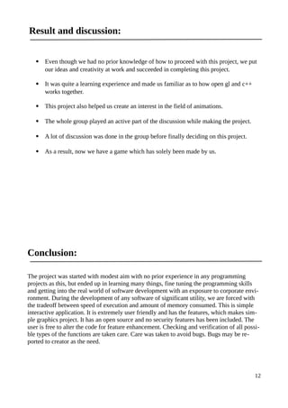 Result and discussion:
 Even though we had no prior knowledge of how to proceed with this project, we put
our ideas and creativity at work and succeeded in completing this project.
 It was quite a learning experience and made us familiar as to how open gl and c++
works together.
 This project also helped us create an interest in the field of animations.
 The whole group played an active part of the discussion while making the project.
 A lot of discussion was done in the group before finally deciding on this project.
 As a result, now we have a game which has solely been made by us.
Conclusion:
The project was started with modest aim with no prior experience in any programming
projects as this, but ended up in learning many things, fine tuning the programming skills
and getting into the real world of software development with an exposure to corporate envi-
ronment. During the development of any software of significant utility, we are forced with
the tradeoff between speed of execution and amount of memory consumed. This is simple
interactive application. It is extremely user friendly and has the features, which makes sim-
ple graphics project. It has an open source and no security features has been included. The
user is free to alter the code for feature enhancement. Checking and verification of all possi-
ble types of the functions are taken care. Care was taken to avoid bugs. Bugs may be re-
ported to creator as the need.
12
 