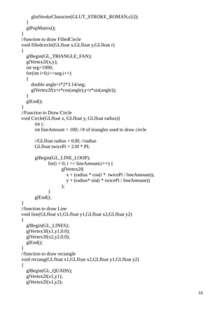glutStrokeCharacter(GLUT_STROKE_ROMAN,c[i]);
}
glPopMatrix();
}
//function to draw FilledCircle
void filledcircle(GLfloat x,GLfloat y,GLfloat r)
{
glBegin(GL_TRIANGLE_FAN);
glVertex2f(x,y);
int seg=1000;
for(int i=0;i<=seg;i++)
{
double angle=i*2*3.14/seg;
glVertex2f(x+r*cos(angle),y+r*sin(angle));
}
glEnd();
}
//Function to Draw Circle
void Circle(GLfloat x, GLfloat y, GLfloat radius){
int i;
int lineAmount = 100; //# of triangles used to draw circle
//GLfloat radius = 0.8f; //radius
GLfloat twicePi = 2.0f * PI;
glBegin(GL_LINE_LOOP);
for(i = 0; i <= lineAmount;i++) {
glVertex2f(
x + (radius * cos(i * twicePi / lineAmount)),
y + (radius* sin(i * twicePi / lineAmount))
);
}
glEnd();
}
//function to draw Line
void line(GLfloat x1,GLfloat y1,GLfloat x2,GLfloat y2)
{
glBegin(GL_LINES);
glVertex3f(x1,y1,0.0);
glVertex3f(x2,y2,0.0);
glEnd();
}
//function to draw rectangle
void rectang(GLfloat x1,GLfloat x2,GLfloat y1,GLfloat y2)
{
glBegin(GL_QUADS);
glVertex2f(x1,y1);
glVertex2f(x1,y2);
16
 