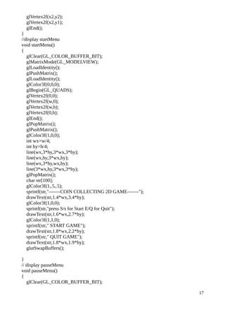 glVertex2f(x2,y2);
glVertex2f(x2,y1);
glEnd();
}
//display startMenu
void startMenu()
{
glClear(GL_COLOR_BUFFER_BIT);
glMatrixMode(GL_MODELVIEW);
glLoadIdentity();
glPushMatrix();
glLoadIdentity();
glColor3f(0,0,0);
glBegin(GL_QUADS);
glVertex2f(0,0);
glVertex2f(w,0);
glVertex2f(w,h);
glVertex2f(0,h);
glEnd();
glPopMatrix();
glPushMatrix();
glColor3f(1,0,0);
int wx=w/4;
int hy=h/4;
line(wx,3*hy,3*wx,3*hy);
line(wx,hy,3*wx,hy);
line(wx,3*hy,wx,hy);
line(3*wx,hy,3*wx,3*hy);
glPopMatrix();
char str[100];
glColor3f(1,.5,.5);
sprintf(str,"-------COIN COLLECTING 2D GAME-------");
drawText(str,1.4*wx,3.4*hy);
glColor3f(1,0,0);
sprintf(str,"press S/s for Start E/Q for Quit");
drawText(str,1.6*wx,2.7*hy);
glColor3f(1,1,0);
sprintf(str," START GAME");
drawText(str,1.8*wx,2.2*hy);
sprintf(str," QUIT GAME");
drawText(str,1.8*wx,1.9*hy);
glutSwapBuffers();
}
// display pauseMenu
void pauseMenu()
{
glClear(GL_COLOR_BUFFER_BIT);
17
 