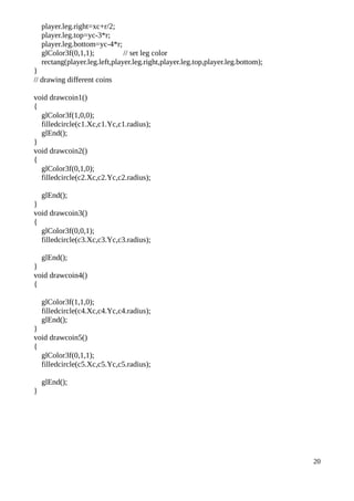 player.leg.right=xc+r/2;
player.leg.top=yc-3*r;
player.leg.bottom=yc-4*r;
glColor3f(0,1,1); // set leg color
rectang(player.leg.left,player.leg.right,player.leg.top,player.leg.bottom);
}
// drawing different coins
void drawcoin1()
{
glColor3f(1,0,0);
filledcircle(c1.Xc,c1.Yc,c1.radius);
glEnd();
}
void drawcoin2()
{
glColor3f(0,1,0);
filledcircle(c2.Xc,c2.Yc,c2.radius);
glEnd();
}
void drawcoin3()
{
glColor3f(0,0,1);
filledcircle(c3.Xc,c3.Yc,c3.radius);
glEnd();
}
void drawcoin4()
{
glColor3f(1,1,0);
filledcircle(c4.Xc,c4.Yc,c4.radius);
glEnd();
}
void drawcoin5()
{
glColor3f(0,1,1);
filledcircle(c5.Xc,c5.Yc,c5.radius);
glEnd();
}
20
 
