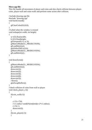 Move.cpp file:
This file handle all movement of player and coins and also check collision between player-
coins, player-wall and coins-walls and perform some action after collision.
//include drawing cpp file
#include "drawing.cpp"
void backGround()
{
glClearColor(0,0,0,0);
}
//Called when the window is resized
void reshape(int width, int height)
{
w=(GLfloat)width;
h=(GLfloat)height;
glViewport(0, 0, w, h);
glMatrixMode(GL_PROJECTION);
glLoadIdentity();
gluOrtho2D(0,w,0,h);
glMatrixMode(GL_MODELVIEW);
glLoadIdentity() ;
}
void drawScene()
{
glMatrixMode(GL_MODELVIEW);
glLoadIdentity();
drawcoin1();
drawcoin2();
drawcoin3();
drawcoin4();
drawcoin5();
//draw();
glutSwapBuffers();
}
//check collision of coins from wall or player
void check_player_c1()
{
if(coin_wall(c1))
{
c1.Yc=750;
i=c1.radius+rand()%(int)(int)(w-2*c1.radius);
c1.Xc=i;
drawcoin2();
}
if(coin_player(c1))
{
21
 