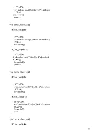 c1.Yc=750;
i=c1.radius+rand()%(int)(w-2*c1.radius);
c1.Xc=i;
drawcoin1();
score++;
}
}
void check_player_c2()
{
if(coin_wall(c2))
{
c2.Yc=750;
j=c2.radius+rand()%(int)(w-2*c2.radius);
c2.Xc=j;
drawcoin1();
}
if(coin_player(c2))
{
c2.Yc=750;
j=c2.radius+rand()%(int)(w-2*c2.radius);
c2.Xc=j;
drawcoin2();
score++;
}
}
void check_player_c3()
{
if(coin_wall(c3))
{
c3.Yc=750;
k=c3.radius+rand()%(int)(w-2*c3.radius);
c3.Xc=k;
drawcoin4();
}
if(coin_player(c3))
{
c3.Yc=750;
k=c3.radius+rand()%(int)(w-2*c3.radius);
c3.Xc=k;
drawcoin3();
score++;
}
}
void check_player_c4()
{
if(coin_wall(c4))
22
 
