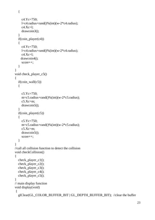 {
c4.Yc=750;
l=c4.radius+rand()%(int)(w-2*c4.radius);
c4.Xc=l;
drawcoin3();
}
if(coin_player(c4))
{
c4.Yc=750;
l=c4.radius+rand()%(int)(w-2*c4.radius);
c4.Xc=l;
drawcoin4();
score++;
}
}
void check_player_c5()
{
if(coin_wall(c5))
{
c5.Yc=750;
m=c5.radius+rand()%(int)(w-2*c5.radius);
c5.Xc=m;
drawcoin5();
}
if(coin_player(c5))
{
c5.Yc=750;
m=c5.radius+rand()%(int)(w-2*c5.radius);
c5.Xc=m;
drawcoin5();
score++;
}
}
//call all collision function to detect the collision
void checkCollision()
{
check_player_c1();
check_player_c2();
check_player_c3();
check_player_c4();
check_player_c5();
}
// main display function
void display(void)
{
glClear(GL_COLOR_BUFFER_BIT | GL_DEPTH_BUFFER_BIT); //clear the buffer
23
 