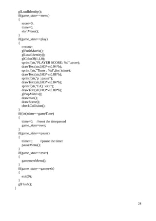 glLoadIdentity();
if(game_state==menu)
{
score=0;
ttime=0;
startMenu();
}
if(game_state==play)
{
t=ttime;
glPushMatrix();
glLoadIdentity();
glColor3f(1,1,0);
sprintf(str,"PLAYER SCORE: %d",score);
drawText(str,0.03*w,0.94*h);
sprintf(str,"Timer : %d",(int )ttime);
drawText(str,0.03*w,0.88*h);
sprintf(str,"p : pause");
drawText(str,0.03*w,0.84*h);
sprintf(str,"E/Q : exit");
drawText(str,0.03*w,0.80*h);
glPopMatrix();
drawman();
drawScene();
checkCollision();
}
if((int)ttime==gameTime)
{
ttime=0; //reset the timepassed
game_state=over;
}
if(game_state==pause)
{
ttime=t; //pause the timer
pauseMenu();
}
if(game_state==over)
{
gameoverMenu();
}
if(game_state==gameexit)
{
exit(0);
}
glFlush();
}
24
 