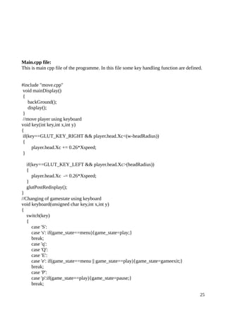 Main.cpp file:
This is main cpp file of the programme. In this file some key handling function are defined.
#include "move.cpp"
void mainDisplay()
{
backGround();
display();
}
//move player using keyboard
void key(int key,int x,int y)
{
if(key==GLUT_KEY_RIGHT && player.head.Xc<(w-headRadius))
{
player.head.Xc += 0.26*Xspeed;
}
if(key==GLUT_KEY_LEFT && player.head.Xc>(headRadius))
{
player.head.Xc -= 0.26*Xspeed;
}
glutPostRedisplay();
}
//Changing of gamestate using keyboard
void keyboard(unsigned char key,int x,int y)
{
switch(key)
{
case 'S':
case 's': if(game_state==menu){game_state=play;}
break;
case 'q':
case 'Q':
case 'E':
case 'e': if(game_state==menu || game_state==play){game_state=gameexit;}
break;
case 'P':
case 'p':if(game_state==play){game_state=pause;}
break;
25
 