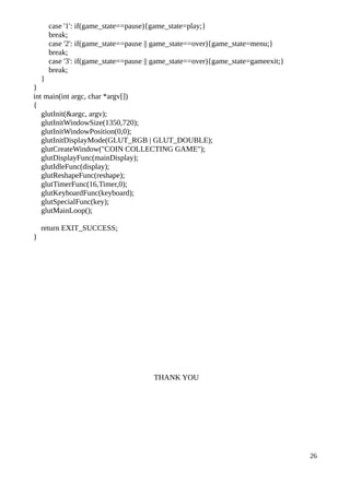 case '1': if(game_state==pause){game_state=play;}
break;
case '2': if(game_state==pause || game_state==over){game_state=menu;}
break;
case '3': if(game_state==pause || game_state==over){game_state=gameexit;}
break;
}
}
int main(int argc, char *argv[])
{
glutInit(&argc, argv);
glutInitWindowSize(1350,720);
glutInitWindowPosition(0,0);
glutInitDisplayMode(GLUT_RGB | GLUT_DOUBLE);
glutCreateWindow("COIN COLLECTING GAME");
glutDisplayFunc(mainDisplay);
glutIdleFunc(display);
glutReshapeFunc(reshape);
glutTimerFunc(16,Timer,0);
glutKeyboardFunc(keyboard);
glutSpecialFunc(key);
glutMainLoop();
return EXIT_SUCCESS;
}
THANK YOU
26
 