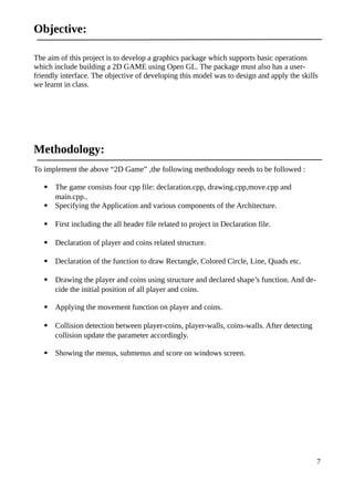 Objective:
The aim of this project is to develop a graphics package which supports basic operations
which include building a 2D GAME using Open GL. The package must also has a user-
friendly interface. The objective of developing this model was to design and apply the skills
we learnt in class.
Methodology:
To implement the above “2D Game” ,the following methodology needs to be followed :
 The game consists four cpp file: declaration.cpp, drawing.cpp,move.cpp and
main.cpp..
 Specifying the Application and various components of the Architecture.
 First including the all header file related to project in Declaration file.
 Declaration of player and coins related structure.
 Declaration of the function to draw Rectangle, Colored Circle, Line, Quads etc.
 Drawing the player and coins using structure and declared shape’s function. And de-
cide the initial position of all player and coins.
 Applying the movement function on player and coins.
 Collision detection between player-coins, player-walls, coins-walls. After detecting
collision update the parameter accordingly.
 Showing the menus, submenus and score on windows screen.
7
 