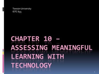 Towson University
ISTC 655




CHAPTER 10 –
ASSESSING MEANINGFUL
LEARNING WITH
TECHNOLOGY
                       1
 