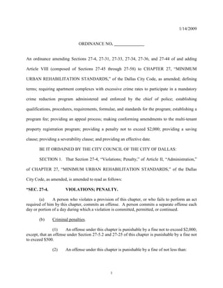 1
1/14/2009
ORDINANCE NO.
An ordinance amending Sections 27-4, 27-31, 27-33, 27-34, 27-36, and 27-44 of and adding
Article VIII (composed of Sections 27-45 through 27-58) to CHAPTER 27, “MINIMUM
URBAN REHABILITATION STANDARDS,” of the Dallas City Code, as amended; defining
terms; requiring apartment complexes with excessive crime rates to participate in a mandatory
crime reduction program administered and enforced by the chief of police; establishing
qualifications, procedures, requirements, formulae, and standards for the program; establishing a
program fee; providing an appeal process; making conforming amendments to the multi-tenant
property registration program; providing a penalty not to exceed $2,000; providing a saving
clause; providing a severability clause; and providing an effective date.
BE IT ORDAINED BY THE CITY COUNCIL OF THE CITY OF DALLAS:
SECTION 1. That Section 27-4, “Violations; Penalty,” of Article II, “Administration,”
of CHAPTER 27, “MINIMUM URBAN REHABILITATION STANDARDS,” of the Dallas
City Code, as amended, is amended to read as follows:
“SEC. 27-4. VIOLATIONS; PENALTY.
(a) A person who violates a provision of this chapter, or who fails to perform an act
required of him by this chapter, commits an offense. A person commits a separate offense each
day or portion of a day during which a violation is committed, permitted, or continued.
(b) Criminal penalties.
(1) An offense under this chapter is punishable by a fine not to exceed $2,000;
except, that an offense under Section 27-5.2 and 27-25 of this chapter is punishable by a fine not
to exceed $500.
(2) An offense under this chapter is punishable by a fine of not less than:
 