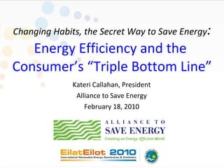 Changing Habits, the Secret Way to Save Energy : Energy Efficiency and the  Consumer’s “Triple Bottom Line” Kateri Callahan, President Alliance to Save Energy February 18, 2010 