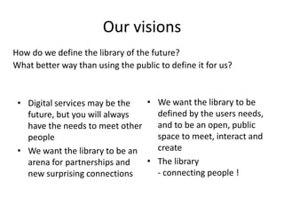 Our visions
How do we define the library of the future?
What better way than using the public to define it for us?



 • Digital services may be the  • We want the library to be
   future, but you will always    defined by the users needs,
   have the needs to meet other   and to be an open, public
   people                         space to meet, interact and
 • We want the library to be an   create
   arena for partnerships and   • The library
   new surprising connections     - connecting people !
 