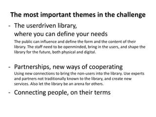 The most important themes in the challenge
- The userdriven library,
  where you can define your needs
  The public can influence and define the form and the content of their
  library. The staff need to be openminded, bring in the users, and shape the
  library for the future, both physical and digital.


- Partnerships, new ways of cooperating
  Using new connections to bring the non-users into the library. Use experts
  and partners not traditionally known to the library, and create new
  services. Also let the library be an arena for others.

- Connecting people, on their terms
 