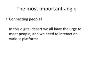 The most important angle
• Connecting people!

 In this digital desert we all have the urge to
 meet people, and we need to interact on
 various platforms.
 