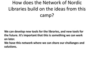 How does the Network of Nordic
   Libraries build on the ideas from this
                   camp?

We can develop new tools for the libraries, and new tools for
the future. It’s important that this is something we can work
on later.
We have this network where we can share our challanges and
solutions.
 