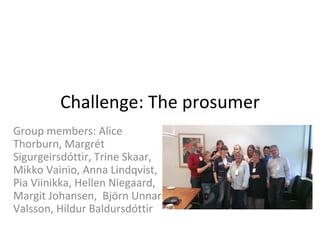 Challenge: The prosumer
Group members: Alice
Thorburn, Margrét
Sigurgeirsdóttir, Trine Skaar,
Mikko Vainio, Anna Lindqvist,
Pia Viinikka, Hellen Niegaard,
Margit Johansen, Björn Unnar
Valsson, Hildur Baldursdóttir
 