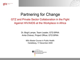 Partnering for Change GTZ and Private Sector Collaboration in the Fight Against HIV/AIDS at the Workplace in Africa Dr. Birgit Lampe, Team Leader, GTZ-SPAA Anita Chávez, Project Officer, GTZ-SPAA MSc Master Course in Public Health Heidelberg, 17 December 2009 