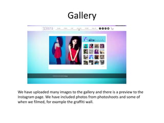 Gallery
We have uploaded many images to the gallery and there is a preview to the
Instagram page. We have included photos from photoshoots and some of
when we filmed, for example the graffiti wall.
 