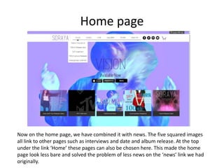 Home page
Now on the home page, we have combined it with news. The five squared images
all link to other pages such as interviews and date and album release. At the top
under the link ‘Home’ these pages can also be chosen here. This made the home
page look less bare and solved the problem of less news on the ‘news’ link we had
originally.
 