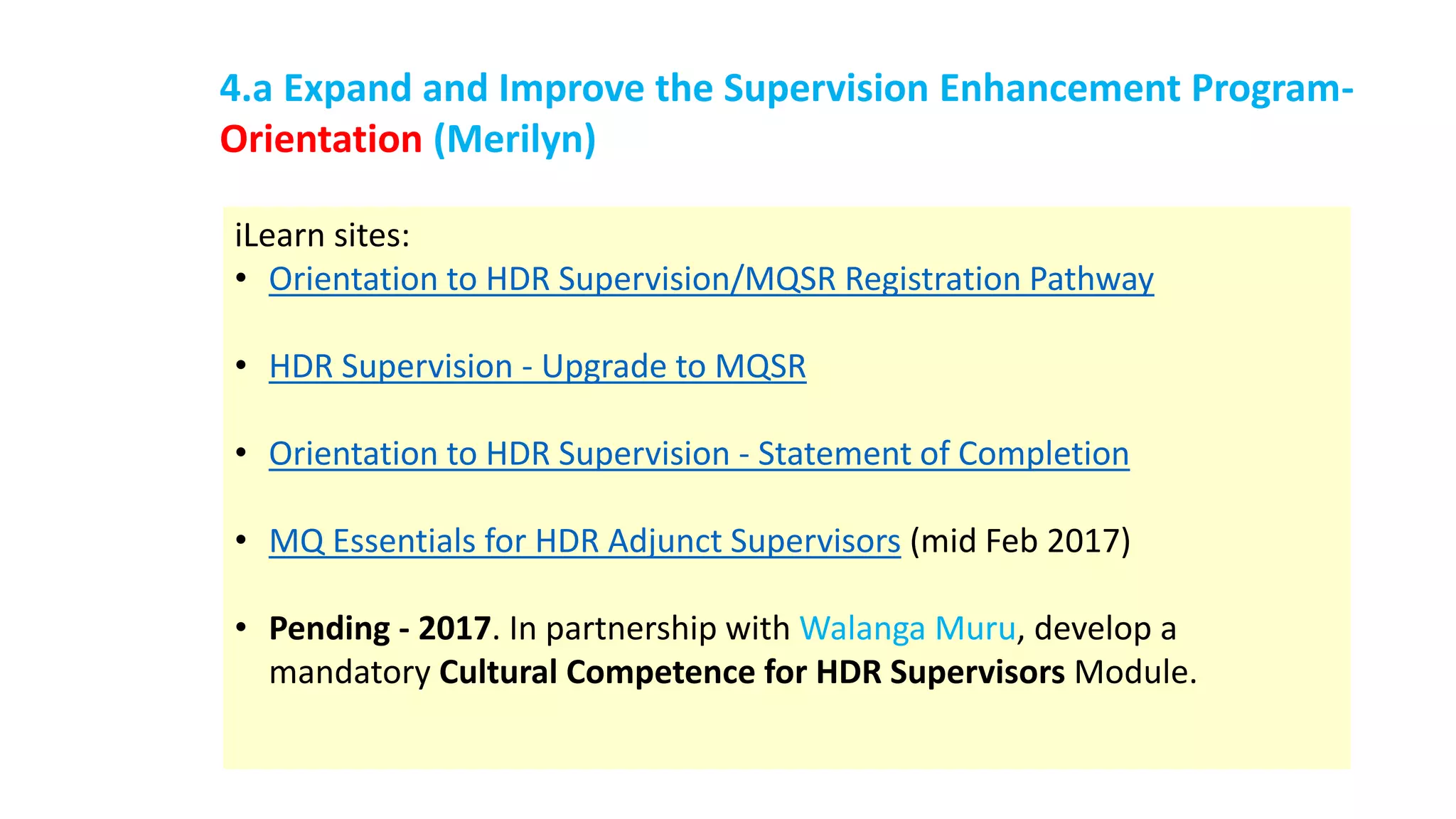iLearn sites:
• Orientation to HDR Supervision/MQSR Registration Pathway
• HDR Supervision - Upgrade to MQSR
• Orientation to HDR Supervision - Statement of Completion
• MQ Essentials for HDR Adjunct Supervisors (mid Feb 2017)
• Pending - 2017. In partnership with Walanga Muru, develop a
mandatory Cultural Competence for HDR Supervisors Module.
4.a Expand and Improve the Supervision Enhancement Program-
Orientation (Merilyn)
 