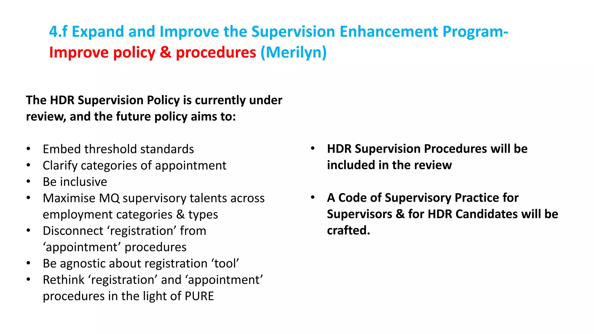 The HDR Supervision Policy is currently under
review, and the future policy aims to:
• Embed threshold standards
• Clarify categories of appointment
• Be inclusive
• Maximise MQ supervisory talents across
employment categories & types
• Disconnect ‘registration’ from
‘appointment’ procedures
• Be agnostic about registration ‘tool’
• Rethink ‘registration’ and ‘appointment’
procedures in the light of PURE
4.f Expand and Improve the Supervision Enhancement Program-
Improve policy & procedures (Merilyn)
• HDR Supervision Procedures will be
included in the review
• A Code of Supervisory Practice for
Supervisors & for HDR Candidates will be
crafted.
 