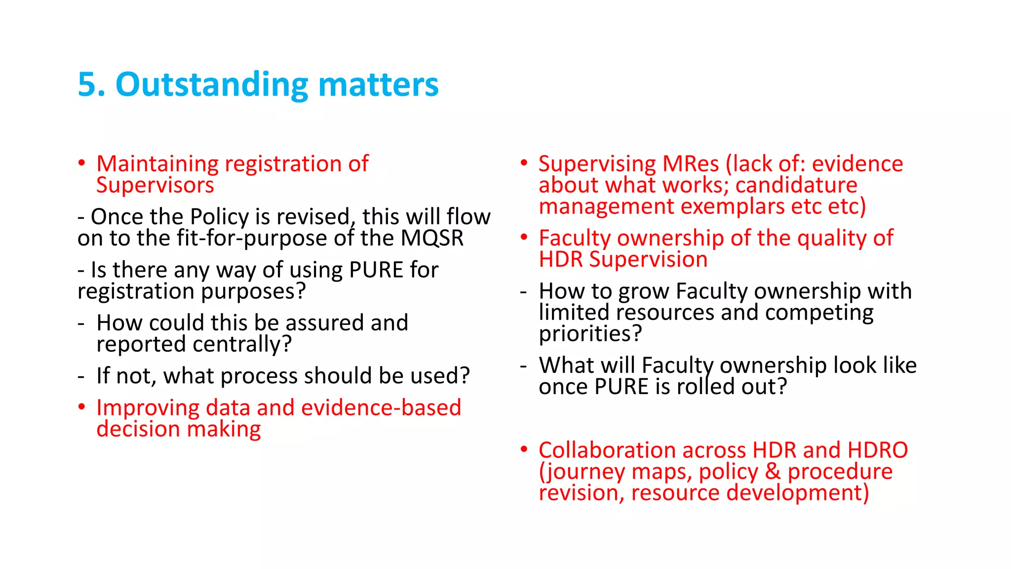 5. Outstanding matters
• Maintaining registration of
Supervisors
- Once the Policy is revised, this will flow
on to the fit-for-purpose of the MQSR
- Is there any way of using PURE for
registration purposes?
- How could this be assured and
reported centrally?
- If not, what process should be used?
• Improving data and evidence-based
decision making
• Supervising MRes (lack of: evidence
about what works; candidature
management exemplars etc etc)
• Faculty ownership of the quality of
HDR Supervision
- How to grow Faculty ownership with
limited resources and competing
priorities?
- What will Faculty ownership look like
once PURE is rolled out?
• Collaboration across HDR and HDRO
(journey maps, policy & procedure
revision, resource development)
 