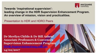 Presentation to HDR and HDRO Peers
Towards ‘inspirational supervision’:
leading change in the HDR Supervision Enhancement Program.
An overview of mission, vision and practicalities.
Dr Merilyn Childs & Dr Bill Ashraf
Associate Professors & Convenors
Supervision Enhancement Program
HDR.Supervision@mq.edu.au
14/02/2017
 