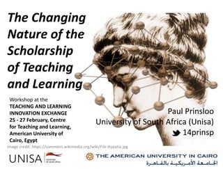 The Changing
Nature of the
Scholarship
of Teaching
and Learning
Image credit: https://pixabay.com/en/matrix-network-data-exchange-1013611/
Workshop at the
TEACHING AND LEARNING
INNOVATION EXCHANGE
25 - 27 February, Centre
for Teaching and Learning,
American University of
Cairo, Egypt
Paul Prinsloo
University of South Africa (Unisa)
14prinsp
Image credit: https://commons.wikimedia.org/wiki/File:Hypatia.jpg
 