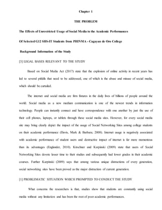 Chapter 1
THE PROBLEM
The Effects of Unrestricted Usage of Social Media to the Academic Performances
Of Selected G12 SHS-IT Students from PHINMA - Cagayan de Oro College
Background Information of the Study
[3] LEGAL BASES RELEVANT TO THE STUDY
Based on Social Media Act (2017) state that the explosion of online activity in recent years has
led to several pitfalls that need to be addressed, one of which is the abuse and misuse of social media,
which should be curtailed.
The internet and social media are firm fixtures in the daily lives of billions of people around the
world. Social media as a new medium communication is one of the newest trends in information
technology. People can instantly connect and have correspondence with one another by just the use of
their cell phones, laptops, or tablets through these social media sites. However, for every social media
site may bring clearly depict the impact of the usage of Social Networking Sites among college students
on their academic performance (Davis, Mark & Barbara; 2008). Internet usage is negatively associated
with academic performance of student users and destructive impact of internet is far more momentous
than its advantages (Englander, 2010). Kirschner and Karpinski (2009) state that users of Social
Networking Sites devote lesser time to their studies and subsequently had lower grades in their academic
courses. Further Karpinski (2009) says that among various unique distractions of every generation,
social networking sites have been proved as the major distraction of current generation.
[1] PROBLEMATIC SITUATION WHICH PROMPTED TO CONDUCT THE STUDY
What concerns the researchers is that, studies show that students are constantly using social
media without any limitation and has been the root of poor academic performances.
 