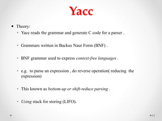 Yacc
 Theory:
◦ Yacc reads the grammar and generate C code for a parser .
◦ Grammars written in Backus Naur Form (BNF) .
◦ BNF grammar used to express context-free languages .
◦ e.g. to parse an expression , do reverse operation( reducing the
expression)
◦ This known as bottom-up or shift-reduce parsing .
◦ Using stack for storing (LIFO).
63
 