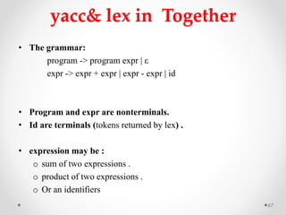 yacc& lex in Together
• The grammar:
program -> program expr | ε
expr -> expr + expr | expr - expr | id
• Program and expr are nonterminals.
• Id are terminals (tokens returned by lex) .
• expression may be :
o sum of two expressions .
o product of two expressions .
o Or an identifiers
67
 