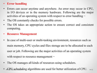 • Error handling
• Errors can occur anytime and anywhere. An error may occur in CPU,
in I/O devices or in the memory hardware. Following are the major
activities of an operating system with respect to error handling −
• The OS constantly checks for possible errors.
• The OS takes an appropriate action to ensure correct and consistent
computing.
• Resource Management
• In case of multi-user or multi-tasking environment, resources such as
main memory, CPU cycles and files storage are to be allocated to each
user or job. Following are the major activities of an operating system
with respect to resource management −
• The OS manages all kinds of resources using schedulers.
• CPU scheduling algorithms are used for better utilization of CPU.Prof. Gharu Anand N. 10
 
