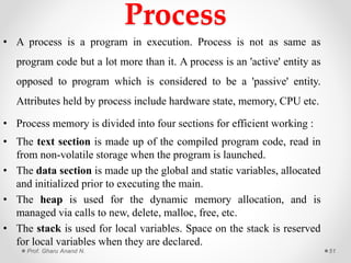 Process
• A process is a program in execution. Process is not as same as
program code but a lot more than it. A process is an 'active' entity as
opposed to program which is considered to be a 'passive' entity.
Attributes held by process include hardware state, memory, CPU etc.
• Process memory is divided into four sections for efficient working :
• The text section is made up of the compiled program code, read in
from non-volatile storage when the program is launched.
• The data section is made up the global and static variables, allocated
and initialized prior to executing the main.
• The heap is used for the dynamic memory allocation, and is
managed via calls to new, delete, malloc, free, etc.
• The stack is used for local variables. Space on the stack is reserved
for local variables when they are declared.
Prof. Gharu Anand N. 51
 