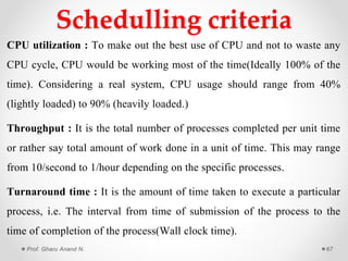 Schedulling criteria
CPU utilization : To make out the best use of CPU and not to waste any
CPU cycle, CPU would be working most of the time(Ideally 100% of the
time). Considering a real system, CPU usage should range from 40%
(lightly loaded) to 90% (heavily loaded.)
Throughput : It is the total number of processes completed per unit time
or rather say total amount of work done in a unit of time. This may range
from 10/second to 1/hour depending on the specific processes.
Turnaround time : It is the amount of time taken to execute a particular
process, i.e. The interval from time of submission of the process to the
time of completion of the process(Wall clock time).
Prof. Gharu Anand N. 67
 