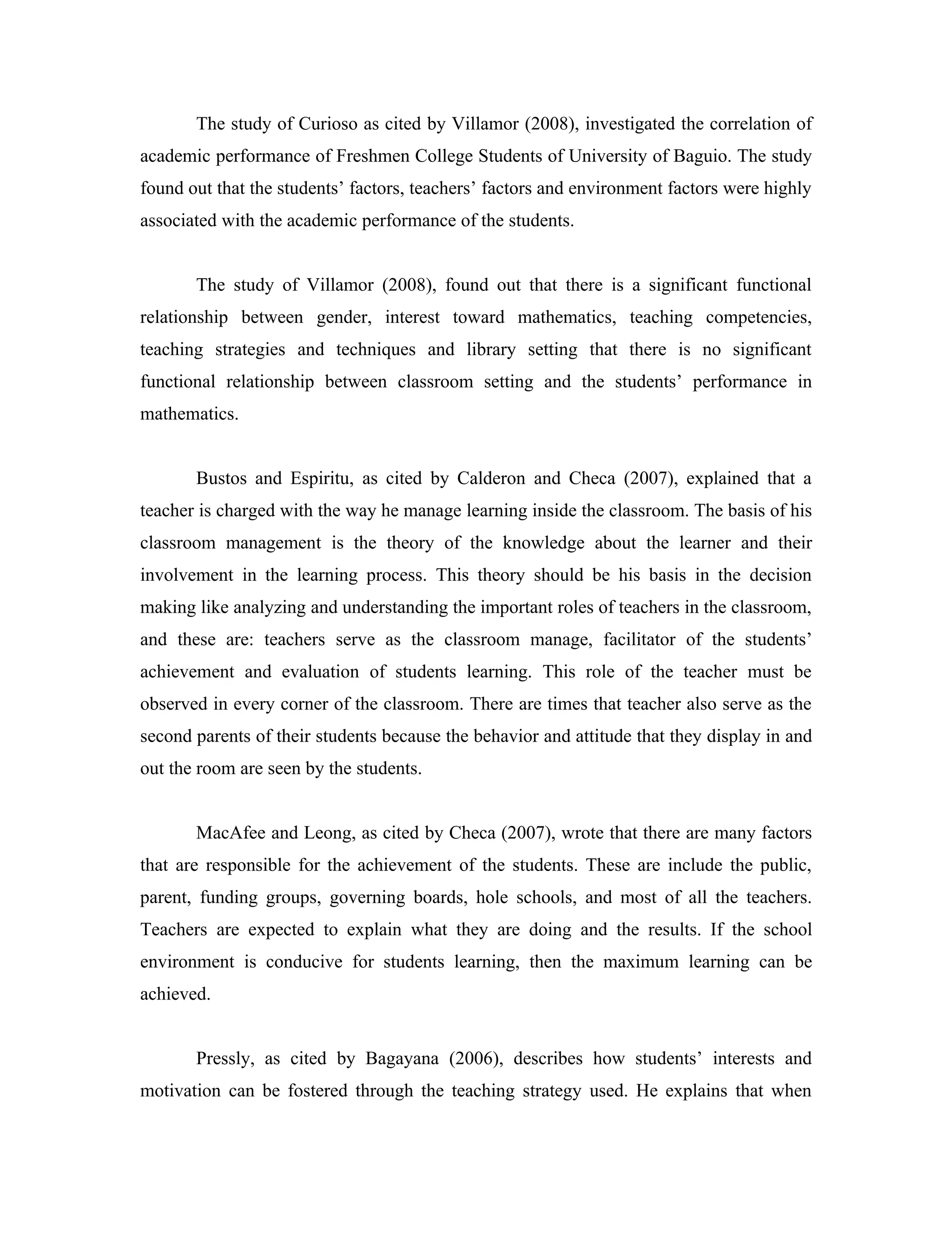 The study of Curioso as cited by Villamor (2008), investigated the correlation of
academic performance of Freshmen College Students of University of Baguio. The study
found out that the students’ factors, teachers’ factors and environment factors were highly
associated with the academic performance of the students.


       The study of Villamor (2008), found out that there is a significant functional
relationship between gender, interest toward mathematics, teaching competencies,
teaching strategies and techniques and library setting that there is no significant
functional relationship between classroom setting and the students’ performance in
mathematics.


       Bustos and Espiritu, as cited by Calderon and Checa (2007), explained that a
teacher is charged with the way he manage learning inside the classroom. The basis of his
classroom management is the theory of the knowledge about the learner and their
involvement in the learning process. This theory should be his basis in the decision
making like analyzing and understanding the important roles of teachers in the classroom,
and these are: teachers serve as the classroom manage, facilitator of the students’
achievement and evaluation of students learning. This role of the teacher must be
observed in every corner of the classroom. There are times that teacher also serve as the
second parents of their students because the behavior and attitude that they display in and
out the room are seen by the students.


       MacAfee and Leong, as cited by Checa (2007), wrote that there are many factors
that are responsible for the achievement of the students. These are include the public,
parent, funding groups, governing boards, hole schools, and most of all the teachers.
Teachers are expected to explain what they are doing and the results. If the school
environment is conducive for students learning, then the maximum learning can be
achieved.


       Pressly, as cited by Bagayana (2006), describes how students’ interests and
motivation can be fostered through the teaching strategy used. He explains that when
 