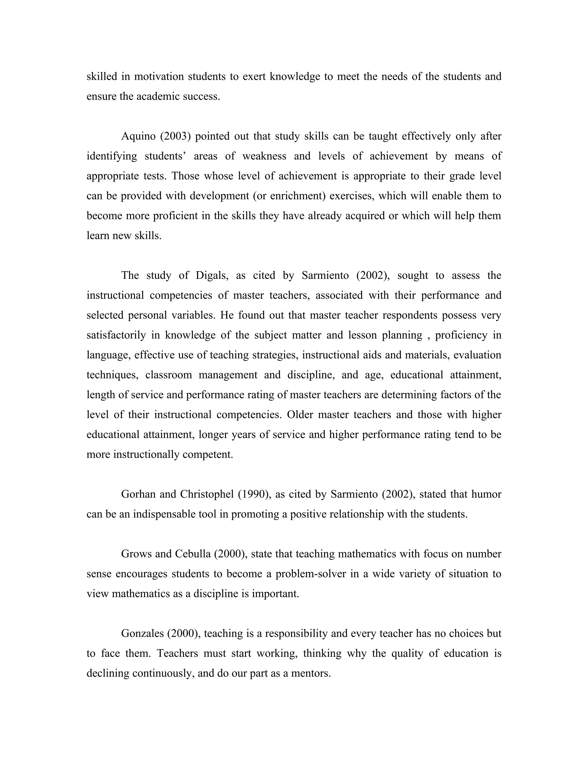 skilled in motivation students to exert knowledge to meet the needs of the students and
ensure the academic success.


       Aquino (2003) pointed out that study skills can be taught effectively only after
identifying students’ areas of weakness and levels of achievement by means of
appropriate tests. Those whose level of achievement is appropriate to their grade level
can be provided with development (or enrichment) exercises, which will enable them to
become more proficient in the skills they have already acquired or which will help them
learn new skills.


       The study of Digals, as cited by Sarmiento (2002), sought to assess the
instructional competencies of master teachers, associated with their performance and
selected personal variables. He found out that master teacher respondents possess very
satisfactorily in knowledge of the subject matter and lesson planning , proficiency in
language, effective use of teaching strategies, instructional aids and materials, evaluation
techniques, classroom management and discipline, and age, educational attainment,
length of service and performance rating of master teachers are determining factors of the
level of their instructional competencies. Older master teachers and those with higher
educational attainment, longer years of service and higher performance rating tend to be
more instructionally competent.


       Gorhan and Christophel (1990), as cited by Sarmiento (2002), stated that humor
can be an indispensable tool in promoting a positive relationship with the students.


       Grows and Cebulla (2000), state that teaching mathematics with focus on number
sense encourages students to become a problem-solver in a wide variety of situation to
view mathematics as a discipline is important.


       Gonzales (2000), teaching is a responsibility and every teacher has no choices but
to face them. Teachers must start working, thinking why the quality of education is
declining continuously, and do our part as a mentors.
 