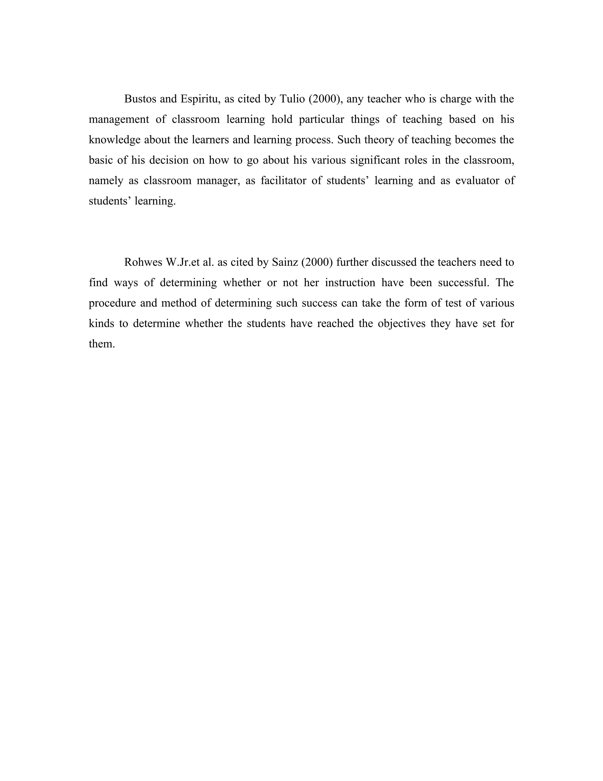 Bustos and Espiritu, as cited by Tulio (2000), any teacher who is charge with the
management of classroom learning hold particular things of teaching based on his
knowledge about the learners and learning process. Such theory of teaching becomes the
basic of his decision on how to go about his various significant roles in the classroom,
namely as classroom manager, as facilitator of students’ learning and as evaluator of
students’ learning.




        Rohwes W.Jr.et al. as cited by Sainz (2000) further discussed the teachers need to
find ways of determining whether or not her instruction have been successful. The
procedure and method of determining such success can take the form of test of various
kinds to determine whether the students have reached the objectives they have set for
them.
 