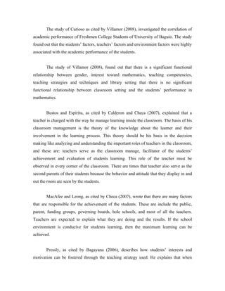 The study of Curioso as cited by Villamor (2008), investigated the correlation of
academic performance of Freshmen College Students of University of Baguio. The study
found out that the students’ factors, teachers’ factors and environment factors were highly
associated with the academic performance of the students.


       The study of Villamor (2008), found out that there is a significant functional
relationship between gender, interest toward mathematics, teaching competencies,
teaching strategies and techniques and library setting that there is no significant
functional relationship between classroom setting and the students’ performance in
mathematics.


       Bustos and Espiritu, as cited by Calderon and Checa (2007), explained that a
teacher is charged with the way he manage learning inside the classroom. The basis of his
classroom management is the theory of the knowledge about the learner and their
involvement in the learning process. This theory should be his basis in the decision
making like analyzing and understanding the important roles of teachers in the classroom,
and these are: teachers serve as the classroom manage, facilitator of the students’
achievement and evaluation of students learning. This role of the teacher must be
observed in every corner of the classroom. There are times that teacher also serve as the
second parents of their students because the behavior and attitude that they display in and
out the room are seen by the students.


       MacAfee and Leong, as cited by Checa (2007), wrote that there are many factors
that are responsible for the achievement of the students. These are include the public,
parent, funding groups, governing boards, hole schools, and most of all the teachers.
Teachers are expected to explain what they are doing and the results. If the school
environment is conducive for students learning, then the maximum learning can be
achieved.


       Pressly, as cited by Bagayana (2006), describes how students’ interests and
motivation can be fostered through the teaching strategy used. He explains that when
 