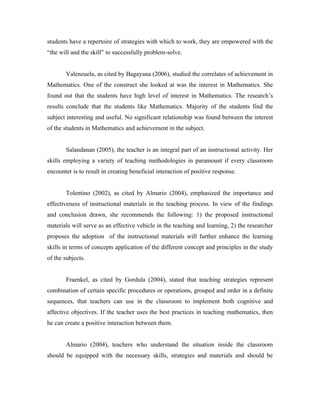 students have a repertoire of strategies with which to work, they are empowered with the
“the will and the skill” to successfully problem-solve.


       Valenzuela, as cited by Bagayana (2006), studied the correlates of achievement in
Mathematics. One of the construct she looked at was the interest in Mathematics. She
found out that the students have high level of interest in Mathematics. The research’s
results conclude that the students like Mathematics. Majority of the students find the
subject interesting and useful. No significant relationship was found between the interest
of the students in Mathematics and achievement in the subject.


       Salandanan (2005), the teacher is an integral part of an instructional activity. Her
skills employing a variety of teaching methodologies in paramount if every classroom
encounter is to result in creating beneficial interaction of positive response.


       Tolentino (2002), as cited by Almario (2004), emphasized the importance and
effectiveness of instructional materials in the teaching process. In view of the findings
and conclusion drawn, she recommends the following: 1) the proposed instructional
materials will serve as an effective vehicle in the teaching and learning, 2) the researcher
proposes the adoption of the instructional materials will further enhance the learning
skills in terms of concepts application of the different concept and principles in the study
of the subjects.


       Fraenkel, as cited by Gordula (2004), stated that teaching strategies represent
combination of certain specific procedures or operations, grouped and order in a definite
sequences, that teachers can use in the classroom to implement both cognitive and
affective objectives. If the teacher uses the best practices in teaching mathematics, then
he can create a positive interaction between them.


       Almario (2004), teachers who understand the situation inside the classroom
should be equipped with the necessary skills, strategies and materials and should be
 