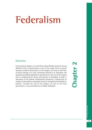 Federalism
13
Chapter2
Federalism
Overview
In the previous chapter, we noted that vertical division of power among
different levels of governments is one of the major forms of power
sharing in modern democracies. In this chapter, we focus on this form
of power sharing. It is most commonly referred to as federalism. We
begin by describing federalism in general terms. The rest of the chapter
tries to understand the theory and practice of federalism in India. A
discussion of the federal constitutional provisions is followed by an
analysis of the policies and politics that has strengthened federalism in
practice. Towards the end of the chapter, we turn to the local
government, a new and third tier of Indian federalism.
 