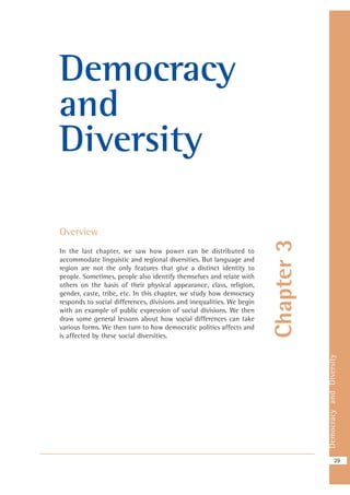DemocracyandDiversity
29
Chapter3
Democracy
and
Diversity
Overview
In the last chapter, we saw how power can be distributed to
accommodate linguistic and regional diversities. But language and
region are not the only features that give a distinct identity to
people. Sometimes, people also identify themselves and relate with
others on the basis of their physical appearance, class, religion,
gender, caste, tribe, etc. In this chapter, we study how democracy
responds to social differences, divisions and inequalities. We begin
with an example of public expression of social divisions. We then
draw some general lessons about how social differences can take
various forms. We then turn to how democratic politics affects and
is affected by these social diversities.
 