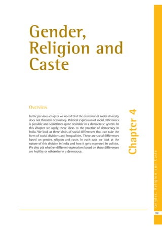Gender,ReligionandCaste
39
Chapter4
Gender,
Religion and
Caste
Overview
In the previous chapter we noted that the existence of social diversity
does not threaten democracy. Political expression of social differences
is possible and sometimes quite desirable in a democratic system. In
this chapter we apply these ideas to the practice of democracy in
India. We look at three kinds of social differences that can take the
form of social divisions and inequalities. These are social differences
based on gender, religion and caste. In each case we look at the
nature of this division in India and how it gets expressed in politics.
We also ask whether different expressions based on these differences
are healthy or otherwise in a democracy.
 